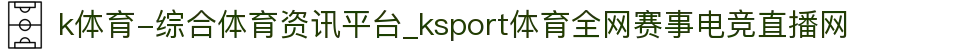k体育-综合体育资讯平台_ksport体育全网赛事电竞直播网
